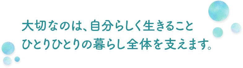 大切なのは、自分らしく生きること　ひとりひとりの暮らし全体を支えます。