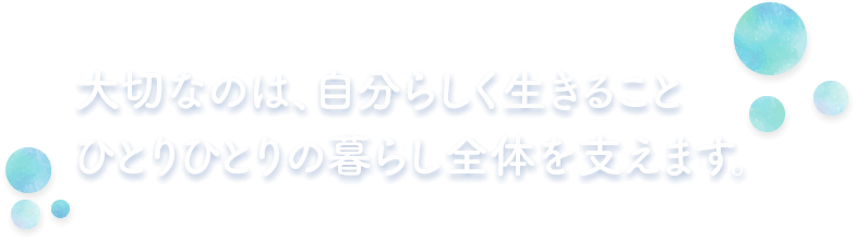 大切なのは、自分らしく生きること ひとりひとりの暮らし全体を支えます。